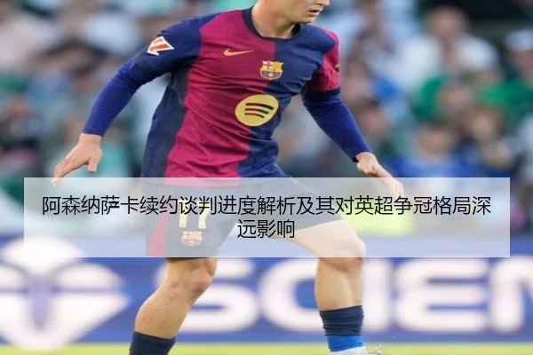 阿森纳萨卡续约谈判进度解析及其对英超争冠格局深远影响