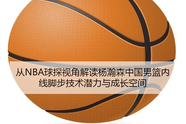 从NBA球探视角解读杨瀚森中国男篮内线脚步技术潜力与成长空间