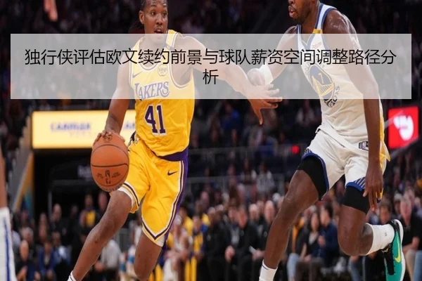 独行侠评估欧文续约前景与球队薪资空间调整路径分析
